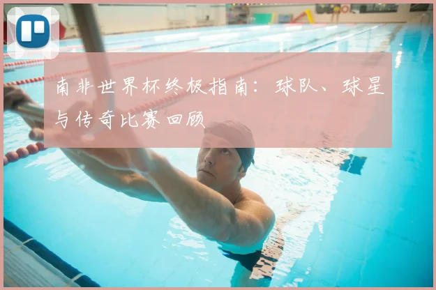 南非世界杯终极指南：球队、球星与传奇比赛回顾