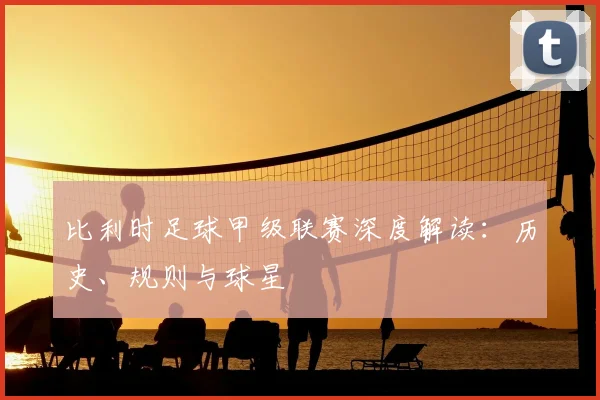 比利时足球甲级联赛深度解读：历史、规则与球星